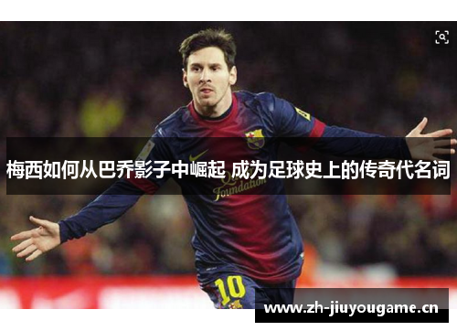 梅西如何从巴乔影子中崛起 成为足球史上的传奇代名词 梅西如何从巴乔影子中崛起 成为足球史上的传奇代名词