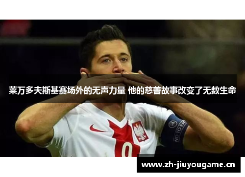 莱万多夫斯基赛场外的无声力量 他的慈善故事改变了无数生命 莱万多夫斯基赛场外的无声力量 他的慈善故事改变了无数生命