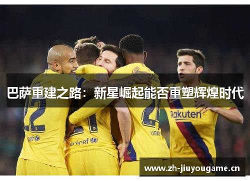 巴萨重建之路:新星崛起能否重塑辉煌时代 巴萨重建之路:新星崛起能否重塑辉煌时代