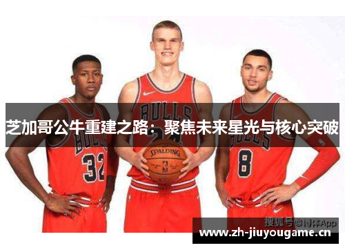 芝加哥公牛重建之路：聚焦未来星光与核心突破