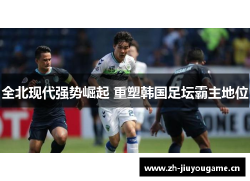 全北现代强势崛起 重塑韩国足坛霸主地位 全北现代强势崛起 重塑韩国足坛霸主地位