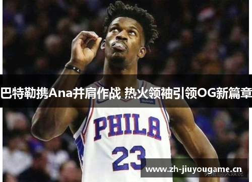 巴特勒携Ana并肩作战 热火领袖引领OG新篇章 巴特勒携Ana并肩作战 热火领袖引领OG新篇章