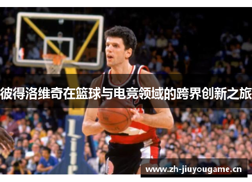 彼得洛维奇在篮球与电竞领域的跨界创新之旅 彼得洛维奇在篮球与电竞领域的跨界创新之旅