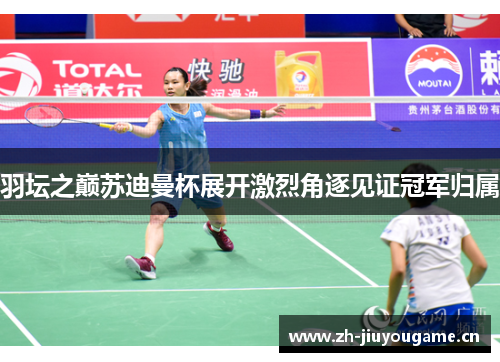 羽坛之巅苏迪曼杯展开激烈角逐见证冠军归属 羽坛之巅苏迪曼杯展开激烈角逐见证冠军归属