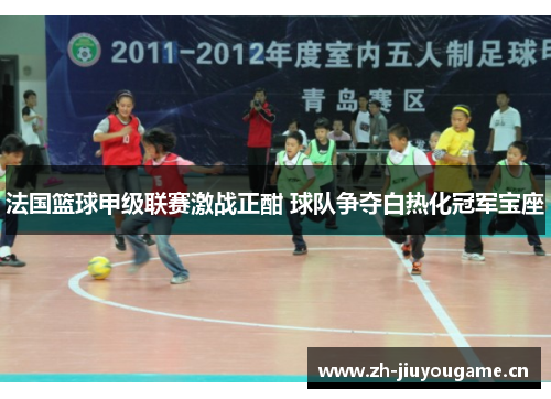 法国篮球甲级联赛激战正酣 球队争夺白热化冠军宝座 法国篮球甲级联赛激战正酣 球队争夺白热化冠军宝座