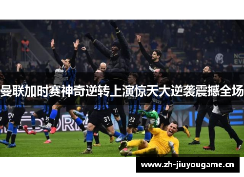 曼联加时赛神奇逆转上演惊天大逆袭震撼全场 曼联加时赛神奇逆转上演惊天大逆袭震撼全场