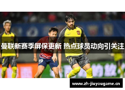 曼联新赛季屏保更新 热点球员动向引关注 曼联新赛季屏保更新 热点球员动向引关注