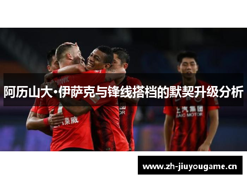 阿历山大·伊萨克与锋线搭档的默契升级分析 阿历山大·伊萨克与锋线搭档的默契升级分析