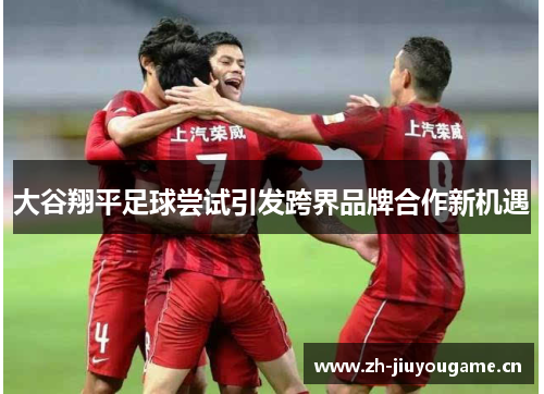 大谷翔平足球尝试引发跨界品牌合作新机遇 大谷翔平足球尝试引发跨界品牌合作新机遇